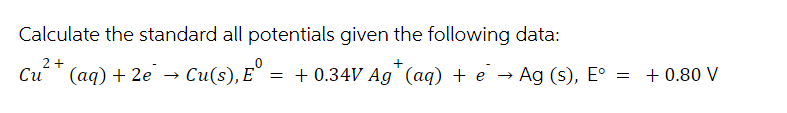 Calculate the standard all potentials given the following data:
+
2+
Cu (aq) + 2e¯ → Cu(s), E°
› ·
,E = +0.34V Ag (aq) + e
→>
Ag (s), E°
=
+ 0.80 V