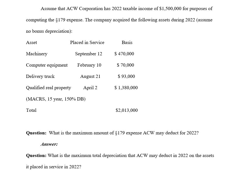 Assume that ACW Corporation has 2022 taxable income of $1,500,000 for purposes of
computing the $179 expense. The company acquired the following assets during 2022 (assume
no bonus depreciation):
Asset
Placed in Service
Basis
Machinery
September 12
$470,000
Computer equipment
February 10
$ 70,000
Delivery truck
August 21
$ 93,000
Qualified real property
April 2
$ 1,380,000
(MACRS, 15 year, 150% DB)
Total
$2,013,000
Question: What is the maximum amount of §179 expense ACW may deduct for 2022?
Answer:
Question: What is the maximum total depreciation that ACW may deduct in 2022 on the assets
it placed in service in 2022?