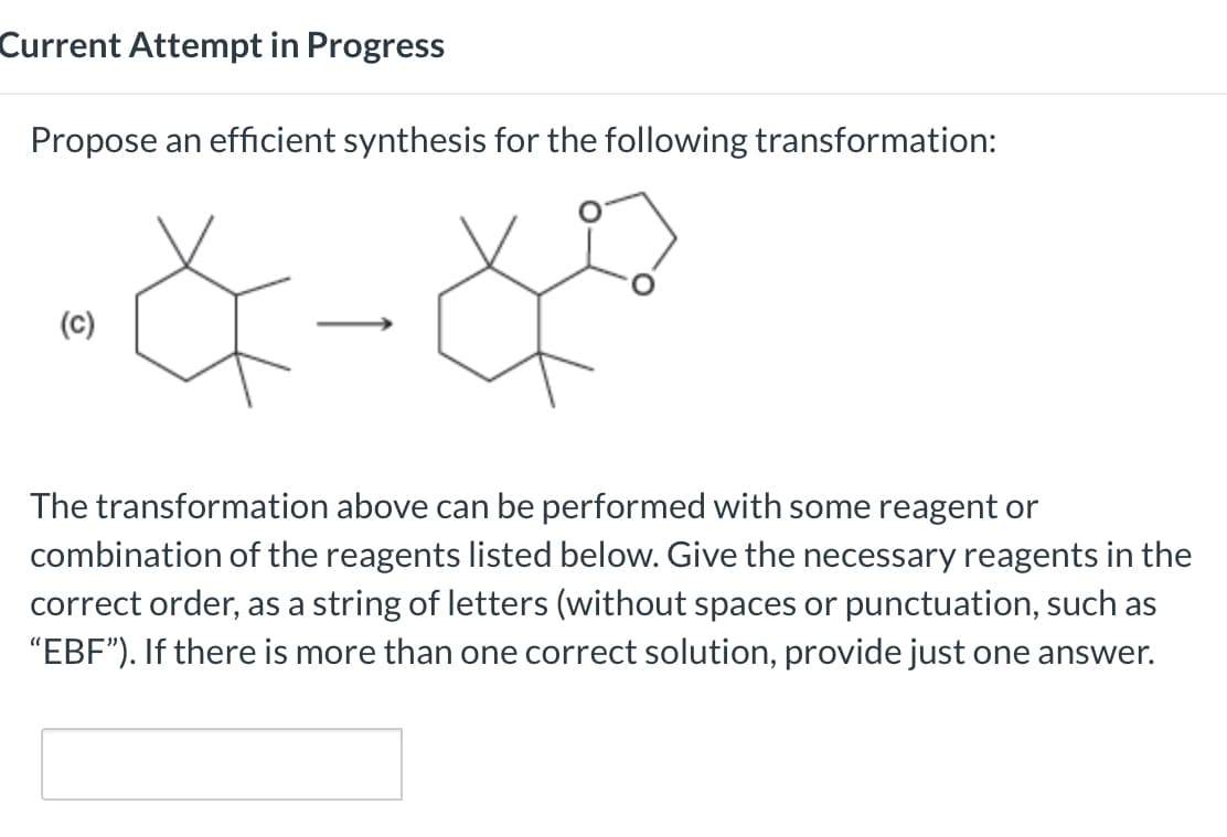 Current Attempt in Progress
Propose an efficient synthesis for the following transformation:
(c)
→
The transformation above can be performed with some reagent or
combination of the reagents listed below. Give the necessary reagents in the
correct order, as a string of letters (without spaces or punctuation, such as
"EBF"). If there is more than one correct solution, provide just one answer.
