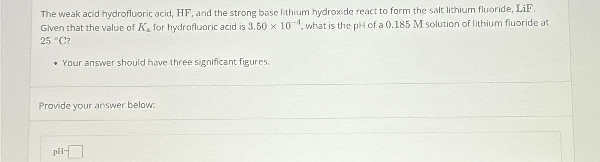 The weak acid hydrofluoric acid, HF, and the strong base lithium hydroxide react to form the salt lithium fluoride, LiF.
Given that the value of Ka for hydrofluoric acid is 3.50 x 104, what is the pH of a 0.185 M solution of lithium fluoride at
25 °C?
• Your answer should have three significant figures.
Provide your answer below:
pH-