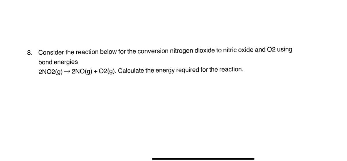 8. Consider the reaction below for the conversion nitrogen dioxide to nitric oxide and O2 using
bond energies
2NO2(g) 2NO(g) + O2(g). Calculate the energy required for the reaction.