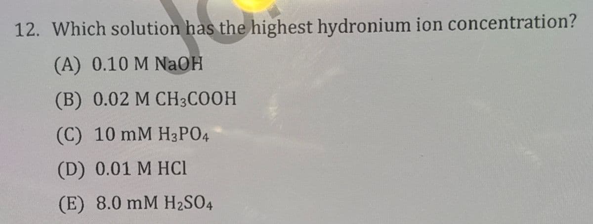 12. Which solution has the highest hydronium ion concentration?
(A) 0.10 M NaOH
(B) 0.02 M CH3COOH
(C) 10 mM H3PO4
(D) 0.01 M HCl
(E) 8.0 mM H2SO4
