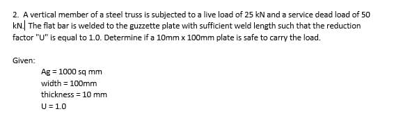 2. A vertical member of a steel truss is subjected to a live load of 25 kN and a service dead load of 50
kN. The flat bar is welded to the guzzette plate with sufficient weld length such that the reduction
factor "U" is equal to 1.0. Determine if a 10mm x 100mm plate is safe to carry the load.
Given:
Ag = 1000 sq mm
width = 100mm
thickness = 10 mm
U = 1.0
