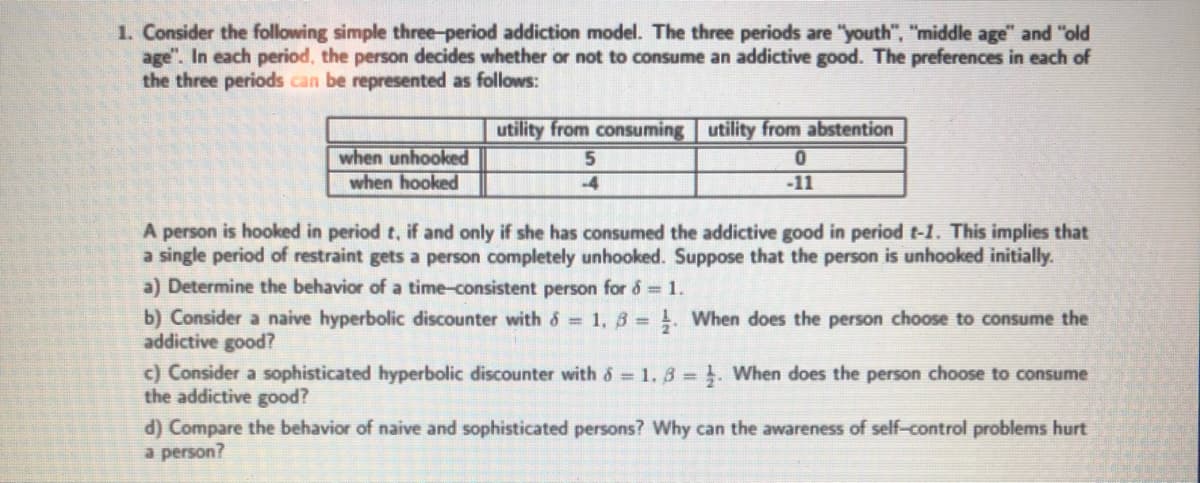 1. Consider the following simple three-period addiction model. The three periods are "youth", "middle age" and "old
age". In each period, the person decides whether or not to consume an addictive good. The preferences in each of
the three periods can be represented as follows:
utility from consuming utility from abstention
when unhooked
when hooked
5.
-4
-11
A person is hooked in period t, if and only if she has consumed the addictive good in period t-1. This implies that
a single period of restraint gets a person completely unhooked. Suppose that the person is unhooked initially.
a) Determine the behavior of a time-consistent person for 6 = 1.
b) Consider a naive hyperbolic discounter with 6 = 1, 3 = . When does the person choose to consume the
addictive good?
c) Consider a sophisticated hyperbolic discounter with 6 1. 3 = }. When does the person choose to consume
the addictive good?
d) Compare the behavior of naive and sophisticated persons? Why can the awareness of self-control problems hurt
a person?

