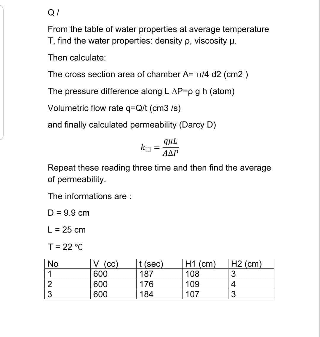 Q/
From the table of water properties at average temperature
T, find the water properties: density p, viscosity µ.
Then calculate:
The cross section area of chamber A= T/4 d2 (cm2 )
The pressure difference along L AP=p g h (atom)
Volumetric flow rate q=Q/t (cm3 /s)
and finally calculated permeability (Darcy D)
qul
ΑΔΡ
Repeat these reading three time and then find the average
of permeability.
The informations are :
D = 9.9 cm
L = 25 cm
T= 22 °C
V (cc)
600
t (sec)
187
H1 (cm)
108
3
H2 (cm)
No
1
2
600
176
109
4
3
600
184
107
3
