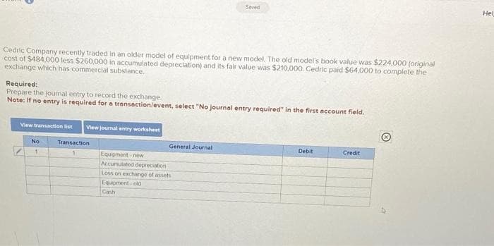 Cedric Company recently traded in an older model of equipment for a new model. The old model's book value was $224,000 (original
cost of $484,000 less $260,000 in accumulated depreciation) and its fair value was $210,000. Cedric paid $64,000 to complete the
exchange which has commercial substance.
Required:
Prepare the journal entry to record the exchange.
Note: If no entry is required for a transaction/event, select "No journal entry required in the first account field.
View transaction list View journal entry worksheet
No
1
Transaction
Seved
General Journal
Equipment-new
Accumulated depreciation
Loss on exchange of assets
Equipment-old
Cash
Debit
Credit
Hel