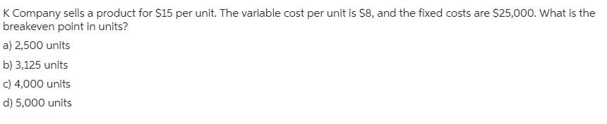 K Company sells a product for $15 per unit. The variable cost per unit is $8, and the fixed costs are $25,000. What is the
breakeven point in units?
a) 2,500 units
b) 3,125 units
c) 4,000 units
d) 5,000 units