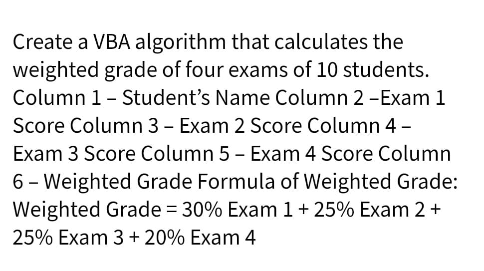 Create a VBA algorithm that calculates the
weighted grade of four exams of 10 students.
Column 1- Student's Name Column 2 -Exam 1
|
Score Column 3 - Exam 2 Score Column 4 -
Exam 3 Score Column 5 - Exam 4 Score Column
6 – Weighted Grade Formula of Weighted Grade:
Weighted Grade = 30% Exam 1+ 25% Exam 2 +
25% Exam 3 + 20% Exam 4

