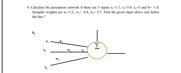 4. Calculate the perceptron network if there are 3 inputs x,-1.7, x-5.9, x₂-3 and b= -1.8.
Synaptic weights are w,-1.2, w, -0.4, w,-0.7. Find the given input above (or) below
the line ?
b₁
