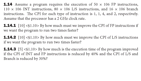 1.14 Assume a program requires the execution of 50 x 106 FP instructions,
110 x 106 INT instructions, 80 x 106 L/S instructions, and 16 x 106 branch
instructions. The CPI for each type of instruction is 1, 1, 4, and 2, respectively.
Assume that the processor has a 2 GHz clock rate.
1.14.1 (10] <$1.10> By how much must we improve the CPI of FP instructions if
we want the program to run two times faster?
1.14.2 [10] <$1.10> By how much must we improve the CPI of L/S instructions
if we want the program to run two times faster?
1.14.3 [5] <$1.10> By how much is the execution time of the program improved
if the CPI of INT and FP instructions is reduced by 40% and the CPI of L/S and
Branch is reduced by 30%?
