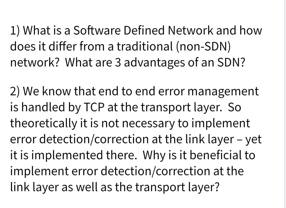 1) What is a Software Defined Network and how
does it differ from a traditional (non-SDN)
network? What are 3 advantages of an SDN?
2) We know that end to end error management
is handled by TCP at the transport layer. So
theoretically it is not necessary to implement
error detection/correction at the link layer - yet
it is implemented there. Why is it beneficial to
implement error detection/correction at the
link layer as well as the transport layer?
