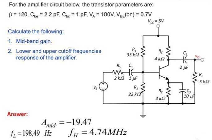 For the amplifier circuit below, the transistor parameters are:
B = 120, Cpe = 2.2 pF, Cpc = 1 pF, VA = 100V, VBE(on) = 0.7V
Vcc = 5V
Calculate the following:
1. Mid-band gain.
2. Lower and upper cutoff frequencies
response of the amplifier.
Re
33 k2
4 k2
2 µF
R
2 k2 1 uF
5 k2
R2
22 k2
RE
4 k2
10 u
Answer:
Amid
fi =198.49 Hz
=-19.47
fH = 4.74MHZ
%3D
