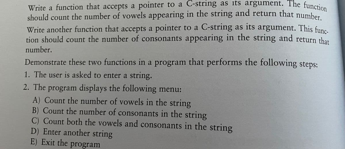 Write a function that accepts a pointer to a C-string as its argument. The function
should count the number of vowels appearing in the string and return that number.
Write another function that accepts a pointer to a C-string as its argument. This func-
tion should count the number of consonants appearing in the string and return that
number.
Demonstrate these two functions in a program that performs the following steps:
1. The user is asked to enter a string.
2. The program displays the following menu:
A) Count the number of vowels in the string
B) Count the number of consonants in the string
C) Count both the vowels and consonants in the string
D) Enter another string
E) Exit the program