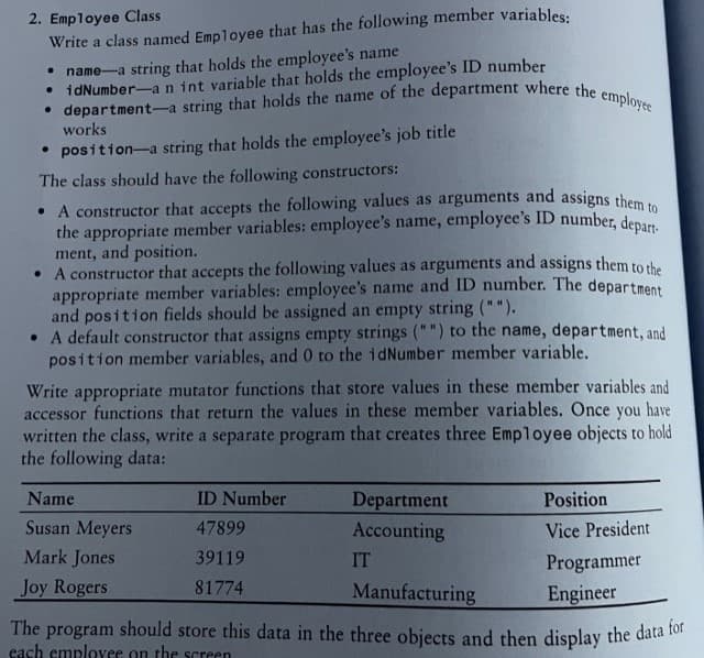 2. Employee Class
Write a class named Employee that has the following member variables:
• name a string that holds the employee's name
• idNumber-an int variable that holds the employee's ID number
• department-a string that holds the name of the department where the employee
works
• position-a string that holds the employee's job title
The class should have the following constructors:
• A constructor that accepts the following values as arguments and assigns them to
the appropriate member variables: employee's name, employee's ID number, depart
ment, and position.
• A constructor that accepts the following values as arguments and assigns them to the
appropriate member variables: employee's name and ID number. The department
and position fields should be assigned an empty string ("").
• A default constructor that assigns empty strings ("") to the name, department, and
position member variables, and 0 to the idNumber member variable.
Write appropriate mutator functions that store values in these member variables and
accessor functions that return the values in these member variables. Once you have
written the class, write a separate program that creates three Employee objects to hold
the following data:
ID Number
47899
39119
81774
Department
Accounting
IT
Position
Vice President
Name
Susan Meyers
Mark Jones
Programmer
Joy Rogers
Manufacturing
Engineer
The program should store this data in the three objects and then display the data for
each employer on the screen