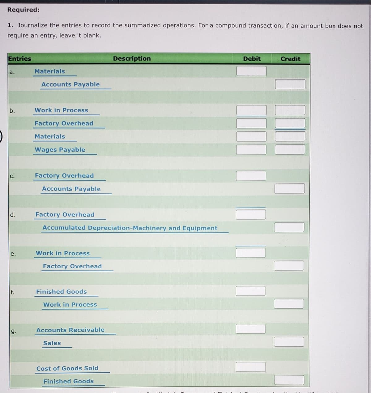 Required:
1. Journalize the entries to record the summarized operations. For a compound transaction, if an amount box does not
require an entry, leave it blank.
Entries
Description
Debit
Credit
a.
Materials
Accounts Payable
b.
Work in Process
Factory Overhead
Materials
Wages Payable
С.
Factory Overhead
Accounts Payable
d.
Factory Overhead
Accumulated Depreciation-Machinery and Equipment
е.
Work in Process
Factory Overhead
f.
Finished Goods
Work in Process
g.
Accounts Receivable
Sales
Cost of Goods Sold
Finished Goods
