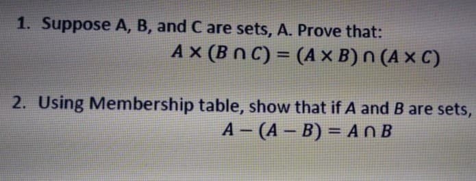 1. Suppose A, B, and C are sets, A. Prove that:
AX (Bn C) = (A x B) n (A x C)
%3D
2. Using Membership table, show that if A and B are sets,
A - (A – B) = ANB
