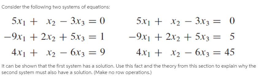 Consider the following two systems of equations:
5x1 + x2 – 3x3
— Зхз — 0
5х1 + X2 — Зхз —
- 3x3
-9x1 + 2x2 + 5x3 = 1
-9x1 + 2x2 + 5x3 = 5
4x1 + x2 – 6x3 = 9
4.x1 + x2 – 6x3 = 45
= 45
It can be shown that the first system has a solution. Use this fact and the theory from this section to explain why the
second system must also have a solution. (Make no row operations.)

