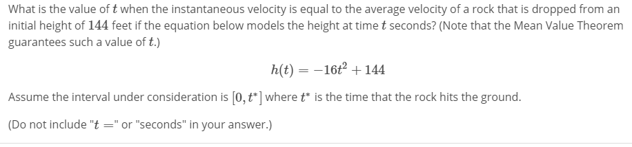 What is the value of t when the instantaneous velocity is equal to the average velocity of a rock that is dropped from an
initial height of 144 feet if the equation below models the height at time t seconds? (Note that the Mean Value Theorem
guarantees such a value of t.)
h(t) --16+144
Assume the interval under consideration is [0,t ] wheretis the time that the rock hits the ground.
(Do not include "t"or "seconds" in your answer.)
