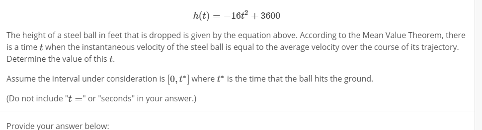 h(t)-16+3600
The height of a steel ball in feet that is dropped is given by the equation above. According to the Mean Value Theorem, there
is a time t when the instantaneous velocity of the steel ball is equal to the average velocity over the course of its trajectory
Determine the value of this t.
Assume the interval under consideration is [o,t] wheretis the time that the ball hits the ground.
(Do not include "t"or "seconds" in your answer.)
Provide your answer below:
