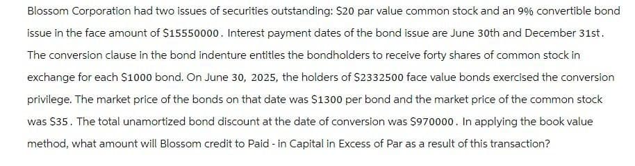 Blossom Corporation had two issues of securities outstanding: $20 par value common stock and an 9% convertible bond
issue in the face amount of $15550000. Interest payment dates of the bond issue are June 30th and December 31st.
The conversion clause in the bond indenture entitles the bondholders to receive forty shares of common stock in
exchange for each $1000 bond. On June 30, 2025, the holders of $2332500 face value bonds exercised the conversion
privilege. The market price of the bonds on that date was $1300 per bond and the market price of the common stock
was $35. The total unamortized bond discount at the date of conversion was $970000. In applying the book value
method, what amount will Blossom credit to Paid - in Capital in Excess of Par as a result of this transaction?