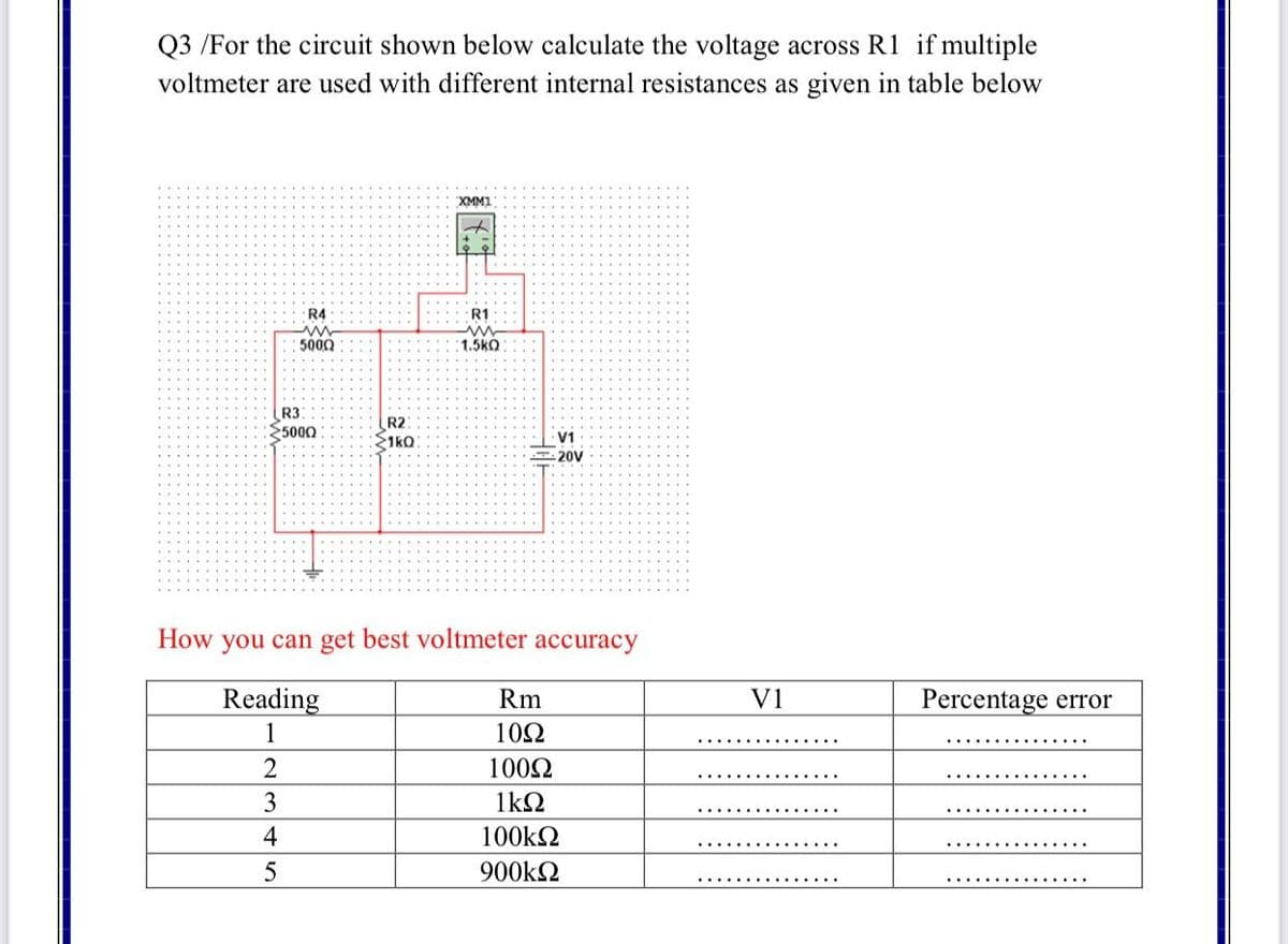 Q3 /For the circuit shown below calculate the voltage across R1 if multiple
voltmeter are used with different internal resistances as given in table below
XMM1
R4
R1
5000
1.5kO
R3
5000
R2
1kO
V1
20V
How you can get best voltmeter accuracy
Reading
Rm
V1
Percentage error
1
10Ω
1002
3
1kΩ
4
100k2
5
900k2
