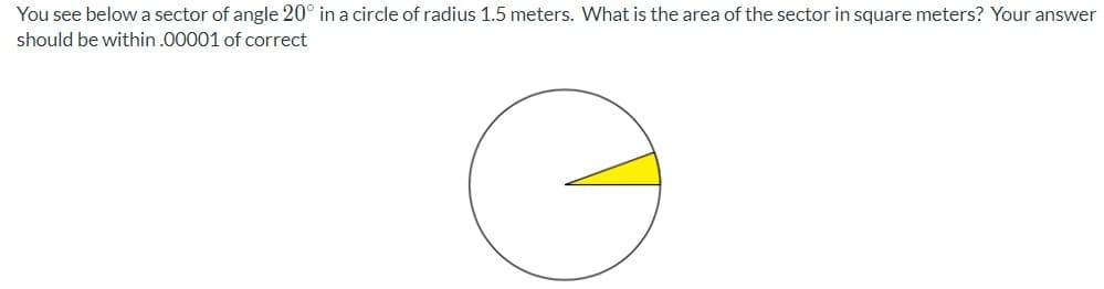 You see belowa sector of angle 20° in a circle of radius 1.5 meters. What is the area of the sector in square meters? Your answer
should be within .00001 of correct
