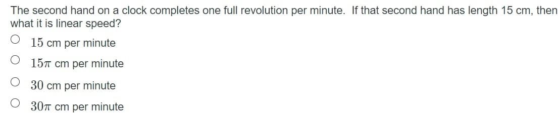 The second hand on a clock completes one full revolution per minute. If that second hand has length 15 cm, then
what it is linear speed?
15 cm per minute
15T cm per minute
O 30 cm per minute
30T cm per minute
