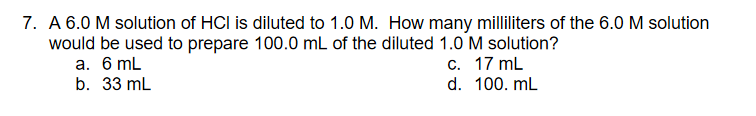 7. A 6.0 M solution of HCI is diluted to 1.0 M. How many milliliters of the 6.0 M solution
would be used to prepare 100.0 mL of the diluted 1.0 M solution?
c. 17 mL
d. 100. mL
a. 6 mL
b. 33 mL
