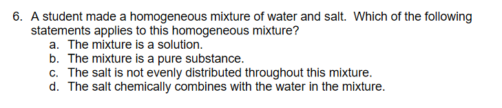 6. A student made a homogeneous mixture of water and salt. Which of the following
statements applies to this homogeneous mixture?
a. The mixture is a solution.
b. The mixture is a pure substance.
c. The salt is not evenly distributed throughout this mixture.
d. The salt chemically combines with the water in the mixture.
