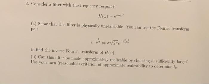 8. Consider a filter with the frequency response
H(w) = e-a
(a) Show that this filter is physically unrealizable. You can use the Fourier transform
pair
to find the inverse Fourier transform of H(w).
(b) Can this filter be made approximately realizable by choosing to sufficiently large?
Use your own (reasonable) criterion of approximate realizability to determine to.

