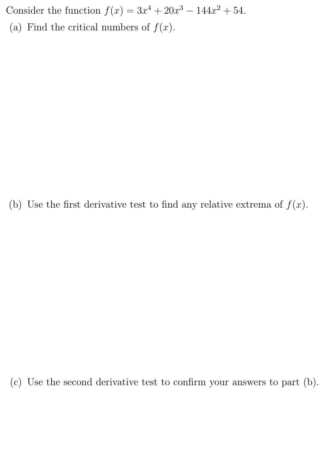 Consider the function f(x) = 3x4 + 20x³ – 144x? + 54.
(a) Find the critical numbers of f(x).
(b) Use the first derivative test to find any relative extrema of f(x).
(c) Use the second derivative test to confirm your answers to part (b).
