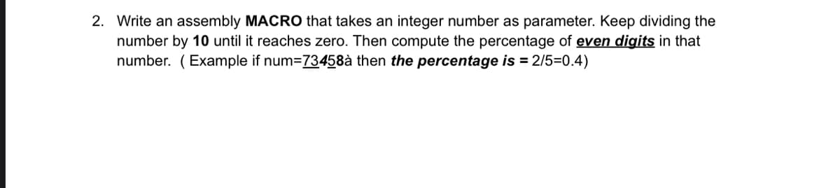 2. Write an assembly MACRO that takes an integer number as parameter. Keep dividing the
number by 10 until it reaches zero. Then compute the percentage of even digits in that
number. (Example if num=73458à then the percentage is = 2/5=0.4)
