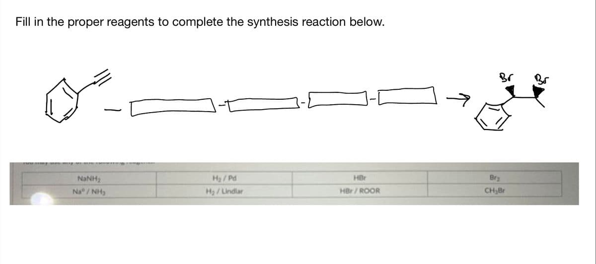 Fill in the proper reagents to complete the synthesis reaction below.
NINH,
NINH:
H₂/Pd
H₂/Lindlar
HBr
HBr/ROOR
Br₂
CH₂Br