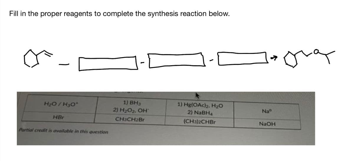 Fill in the proper reagents to complete the synthesis reaction below.
H₂O/H3O*
HBr
Partial credit is available in this question
1) BH3
2) H₂O₂. OH
CH3CH2Br
1) Hg(OAc)2, H₂O
2) NaBH4
(CH3)2CHBr
Naº
NaOH
T