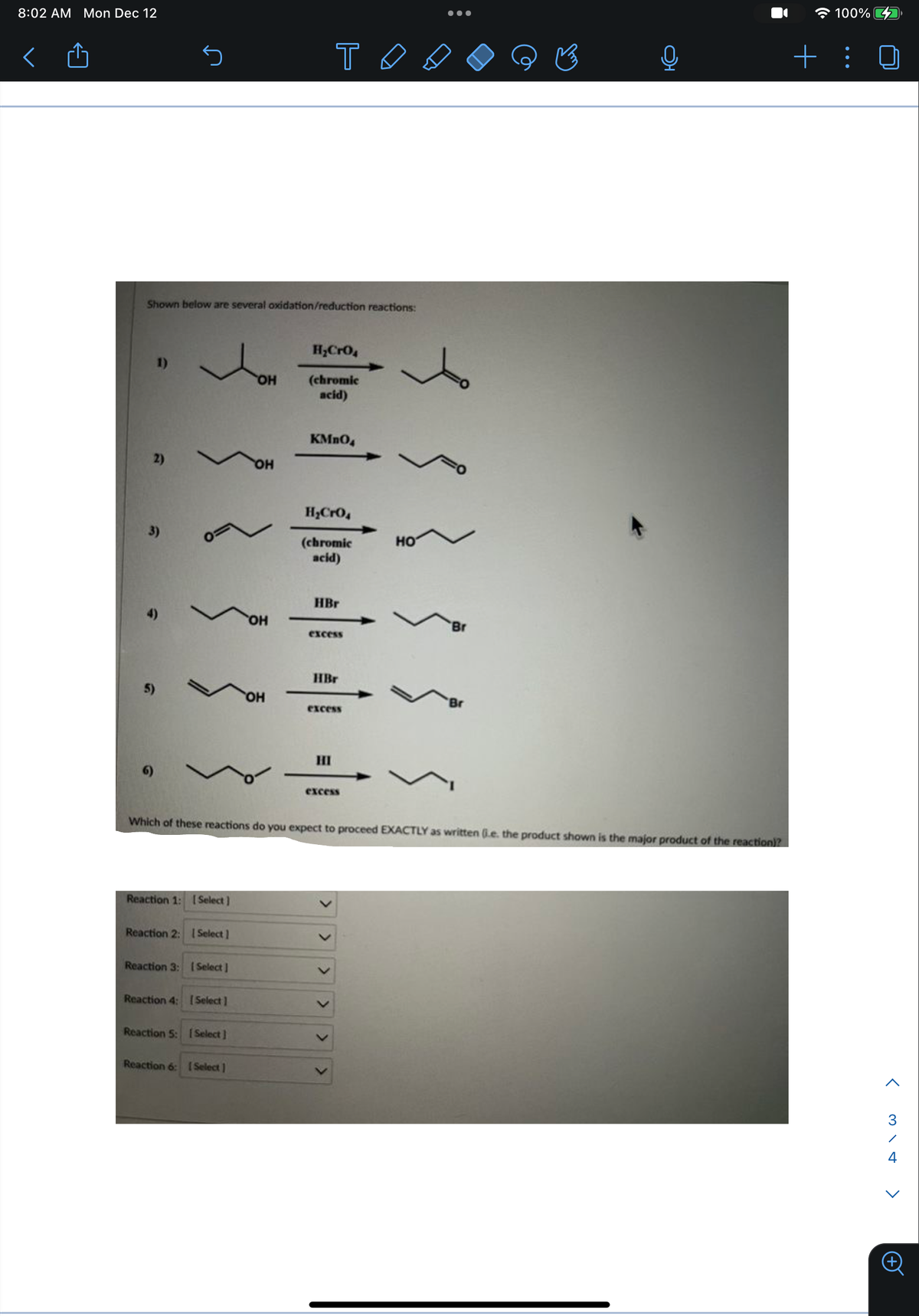 8:02 AM Mon Dec 12
Shown below are several oxidation/reduction reactions:
✓
OH
Reaction 1: [Select]
Reaction 2: Select]
Reaction 3: [Select]
Reaction 4: [Select]
Reaction 5: [Select]
OH
Reaction 6: [Select]
OH
OH
H₂CrO4
(chromic
acid)
KMnO4
TA
H₂CrO4
(chromic
acid)
HBr
excess
HBr
excess
HI
Which of these reactions do you expect to proceed EXACTLY as written (.e. the product shown is the major product of the reaction)?
excess
>
>
>
HO
●●●
Br
Br
100%
+:
<3\+
^
4
>
+