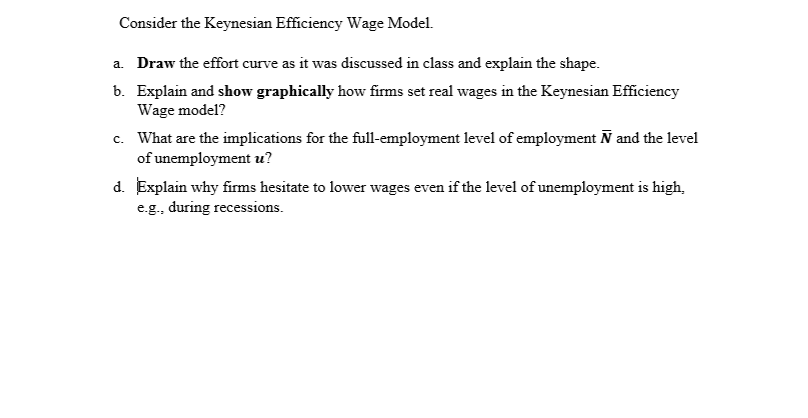 Consider the Keynesian Efficiency Wage Model.
a. Draw the effort curve as it was discussed in class and explain the shape.
b. Explain and show graphically how firms set real wages in the Keynesian Efficiency
Wage model?
c. What are the implications for the full-employment level of employment Ñ and the level
of unemployment u?
d. Explain why firms hesitate to lower wages even if the level of unemployment is high,
e.g., during recessions.