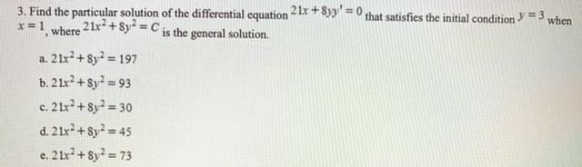 3. Find the particular solution of the differential equation 2 1x + 8yy =0 that satisfies the initial condition = 3
when
x = 1
where 21x+8y =C is the general solution.
%3D
a. 21x + 8y² = 197
%3D
b. 21x? + 8y = 93
c. 21x? + 8y? = 30
d. 2 1x + 8y = 45
e. 21x + 8y2 = 73
