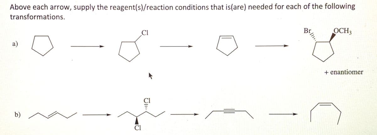 Above each arrow, supply the reagent(s)/reaction conditions that is(are) needed for each of the following
transformations.
Cl
OCH3
а)
+ enantiomer
Cl
b)
Cl
