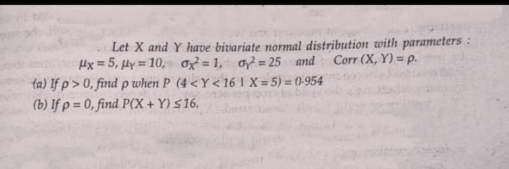 Let X and Y have bivariate normal distribution with parameters:
x = 5, y = 10, ox²=1, oy²=25 and Corr (X, Y) = p.
(a) If p>0, find p when P (4<Y<16 1 X= 5)=0-954
(b) If p= 0, find P(X+Y) ≤16.