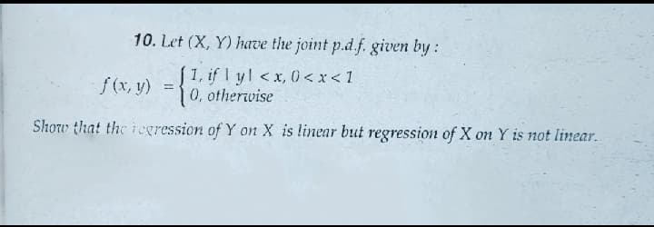 10. Let (X, Y) have the joint p.d.f. given by:
1, if yl <x, 0<x< 1
0, otherwise
f(x, y) = {
Show that the regression of Y on X is linear but regression of X on Y is not linear.