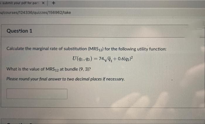: submit your pdf for part. X
+
u/courses/124336/quizzes/156962/take
Question 1
Calculate the marginal rate of substitution (MRS12) for the following utility function:
U(91, 92) = 74√9₁ +0.6(92)²
What is the value of MRS12 at bundle (9, 3)?
Please round your final answer to two decimal places if necessary.