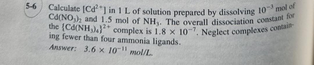 5-6
Calculate [Cd²+] in 1 L of solution prepared by dissolving 10-3 mol of
Cd(NO3)2 and 1.5 mol of NH3. The overall dissociation constant for
the (Cd(NH3)4} complex is 1.8 x 10-7. Neglect complexes contain-
12+
ing fewer than four ammonia ligands.
Answer: 3.6 x 10-¹1 mol/L.