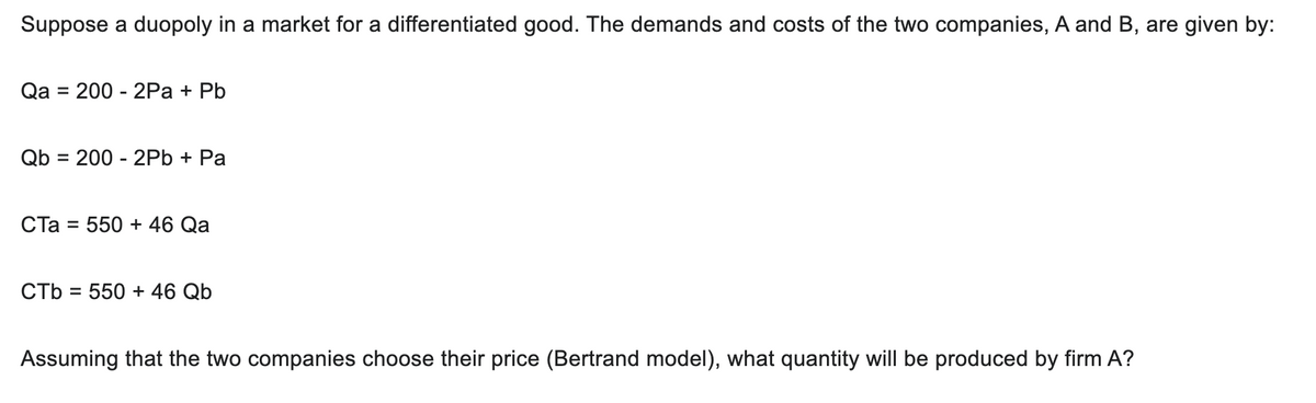 Suppose a duopoly in a market for a differentiated good. The demands and costs of the two companies, A and B, are given by:
Qa = 200 - 2Pa + Pb
Qb 2002Pb + Pa
CTa = 550 + 46 Qa
CTb = 550 + 46 Qb
Assuming that the two companies choose their price (Bertrand model), what quantity will be produced by firm A?