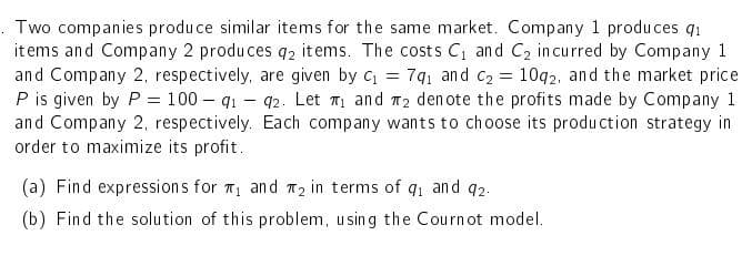 Two companies produce similar items for the same market. Company 1 produces q₁
items and Company 2 produces q2 items. The costs C₁ and C₂ incurred by Company 1
and Company 2, respectively, are given by C₁ = 79₁ and C₂ = 1092, and the market price
P is given by P = 100-91-92. Let ₁ and 2 denote the profits made by Company 1
and Company 2, respectively. Each company wants to choose its production strategy in
order to maximize its profit.
(a) Find expressions for ₁ and ₂ in terms of 9₁ and 92.
(b) Find the solution of this problem, using the Cournot model.
