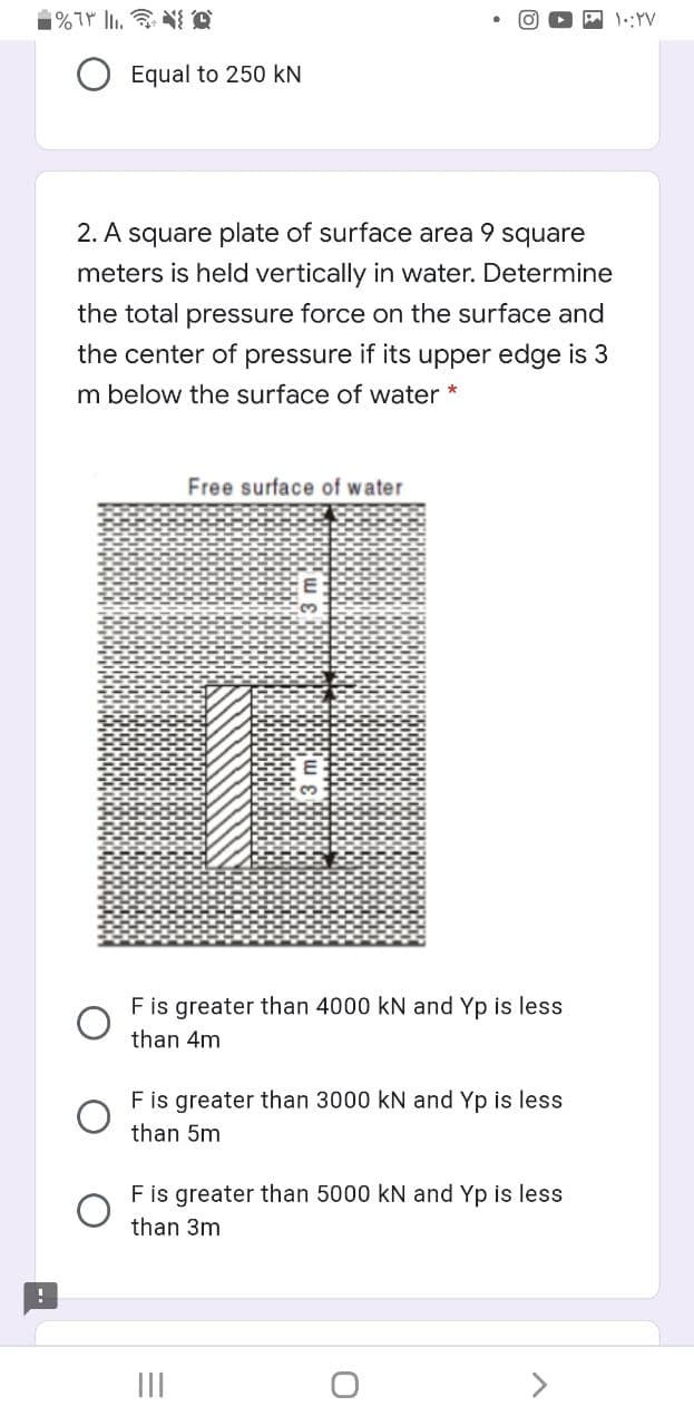 Equal to 250 kN
2. A square plate of surface area 9 square
meters is held vertically in water. Determine
the total pressure force on the surface and
the center of pressure if its upper edge is 3
m below the surface of water *
Free surface of water
F is greater than 4000 kN and Yp is less
than 4m
Fis greater than 3000 kN and Yp is less
than 5m
Fis greater than 5000 kN and Yp is less
than 3m
II
>
