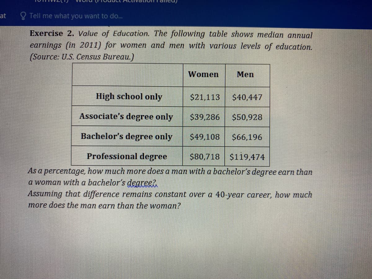 at
O Tell me what you want to do...
Exercise 2. Value of Education. The following table shows median annual
earnings (in 2011) for women and men with various levels of education.
(Source: U.S. Census Bureau.)
Women
Men
High school only
$21,113
$40,447
Associate's degree only
$39,286
$50,928
Bachelor's degree only
$49,108
$66,196
Professional degree
$80,718 $119,474
As a percentage, how much more does a man with a bachelor's degree earn than
a woman with a bachelor's degree?
Assuming that difference remains constant over a 40-year career, how much
more does the man earn than the woman?
