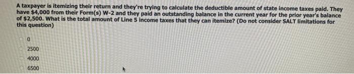 A taxpayer is itemizing their return and they're trying to calculate the deductible amount of state income taxes paid. They
have $4,000 from their Form(s) W-2 and they paid an outstanding balance in the current year for the prior year's balance
of $2,500. What is the total amount of Line 5 income taxes that they can itemize? (Do not consider SALT limitations for
this question)
2500
4000
6500
