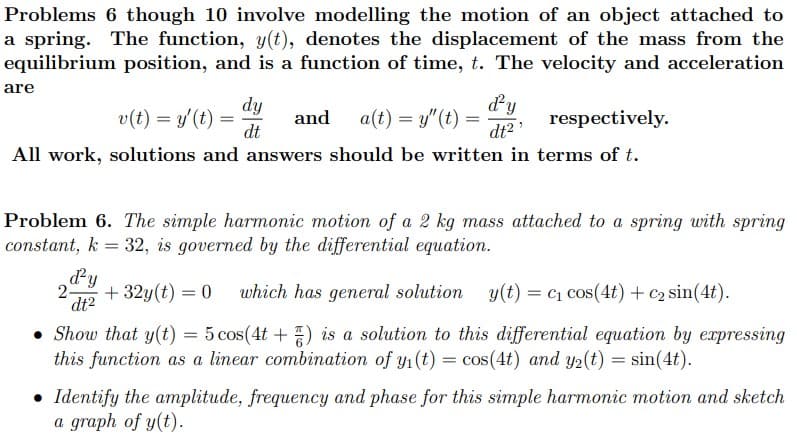 Problems 6 though 10 involve modelling the motion of an object attached to
a spring. The function, y(t), denotes the displacement of the mass from the
equilibrium position, and is a function of time, t. The velocity and acceleration
are
v(t) = y'(t) =
dt
dy
and
ddy
a(t) = y"(t) =
dt2
respectively.
All work, solutions and answers should be written in terms of t.
Problem 6. The simple harmonic motion of a 2 kg mass attached to a spring with spring
constant, k = 32, is governed by the differential equation.
dy
2-
+ 32y(t) = 0
which has general solution
y(t) = c1 cos(4t) + c2 sin(4t).
dt2
• Show that y(t) = 5 cos(4t +) is a solution to this differential equation by expressing
this function as a linear combination of y1(t) = cos(4t) and y2(t) = sin(4t).
• Identify the amplitude, frequency and phase for this simple harmonic motion and sketch
a graph of y(t).
