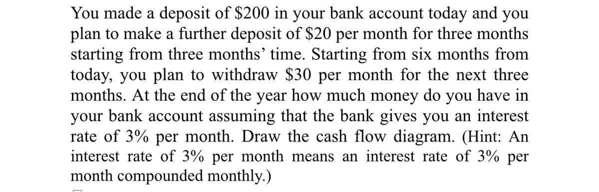 You made a deposit of $200 in your bank account today and you
plan to make a further deposit of $20 per month for three months
starting from three months' time. Starting from six months from
today, you plan to withdraw $30 per month for the next three
months. At the end of the year how much money do you have in
your bank account assuming that the bank gives you an interest
rate of 3% per month. Draw the cash flow diagram. (Hint: An
interest rate of 3% per month means an interest rate of 3% per
month compounded monthly.)