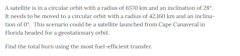 A satellite is in a circular orbit with a radius of 6570 km and an inclination of 28º.
It needs to be moved to a circular orbit with a radius of 42,160 km and an inclina-
tion of 0°. This scenario could be a satellite launched from Cape Canaveral in
Florida headed for a geostationary orbit.
Find the total burn using the most fuel-efficient transfer.